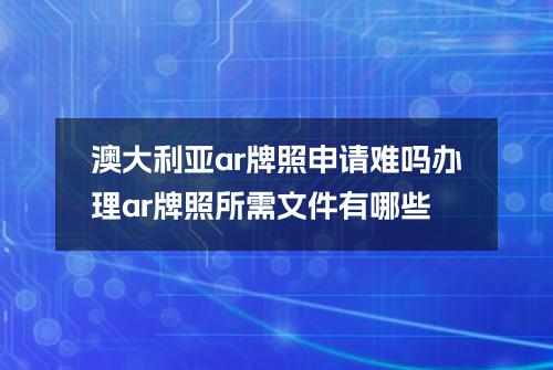 澳大利亚ar牌照申请难吗？办理ar牌照所需文件有哪些？